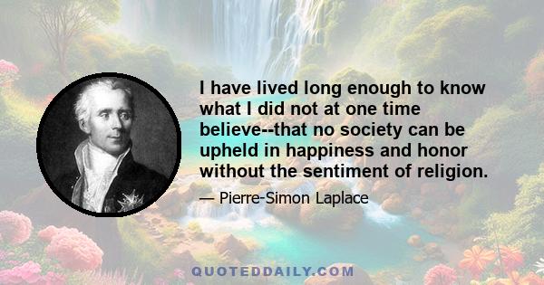 I have lived long enough to know what I did not at one time believe--that no society can be upheld in happiness and honor without the sentiment of religion.