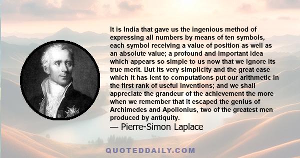 It is India that gave us the ingenious method of expressing all numbers by means of ten symbols, each symbol receiving a value of position as well as an absolute value; a profound and important idea which appears so