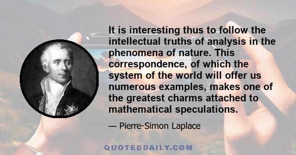 It is interesting thus to follow the intellectual truths of analysis in the phenomena of nature. This correspondence, of which the system of the world will offer us numerous examples, makes one of the greatest charms