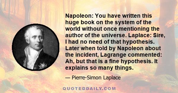 Napoleon: You have written this huge book on the system of the world without once mentioning the author of the universe. Laplace: Sire, I had no need of that hypothesis. Later when told by Napoleon about the incident,