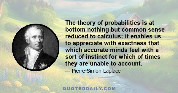 The theory of probabilities is at bottom nothing but common sense reduced to calculus; it enables us to appreciate with exactness that which accurate minds feel with a sort of instinct for which of times they are unable 