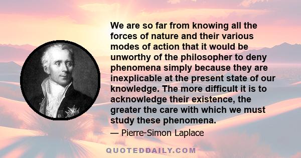 We are so far from knowing all the forces of nature and their various modes of action that it would be unworthy of the philosopher to deny phenomena simply because they are inexplicable at the present state of our