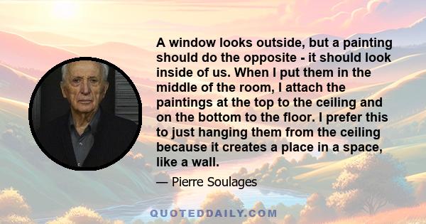 A window looks outside, but a painting should do the opposite - it should look inside of us. When I put them in the middle of the room, I attach the paintings at the top to the ceiling and on the bottom to the floor. I