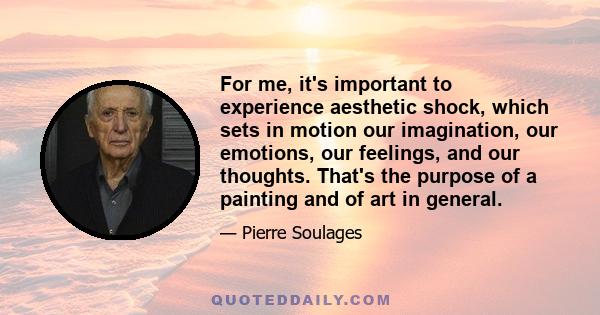 For me, it's important to experience aesthetic shock, which sets in motion our imagination, our emotions, our feelings, and our thoughts. That's the purpose of a painting and of art in general.