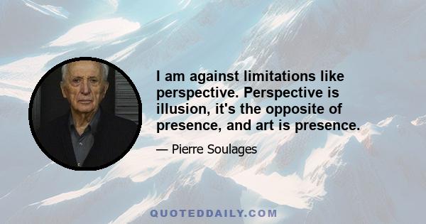 I am against limitations like perspective. Perspective is illusion, it's the opposite of presence, and art is presence.