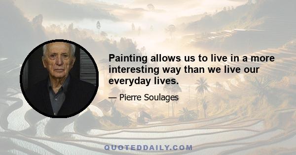 Painting allows us to live in a more interesting way than we live our everyday lives.