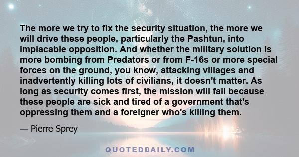 The more we try to fix the security situation, the more we will drive these people, particularly the Pashtun, into implacable opposition. And whether the military solution is more bombing from Predators or from F-16s or 