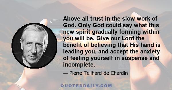 Above all trust in the slow work of God. Only God could say what this new spirit gradually forming within you will be. Give our Lord the benefit of believing that His hand is leading you, and accept the anxiety of