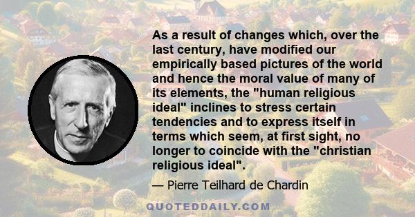 As a result of changes which, over the last century, have modified our empirically based pictures of the world and hence the moral value of many of its elements, the human religious ideal inclines to stress certain