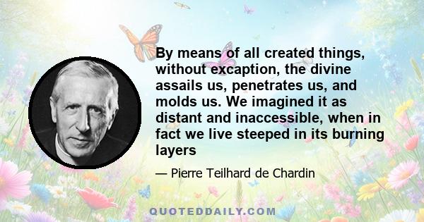 By means of all created things, without excaption, the divine assails us, penetrates us, and molds us. We imagined it as distant and inaccessible, when in fact we live steeped in its burning layers