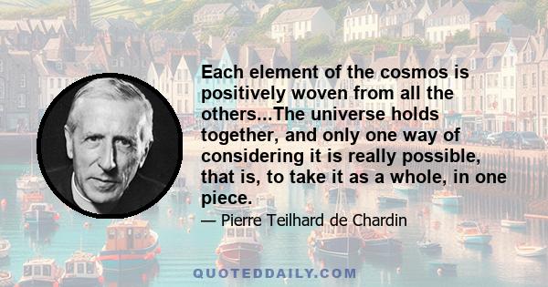 Each element of the cosmos is positively woven from all the others...The universe holds together, and only one way of considering it is really possible, that is, to take it as a whole, in one piece.