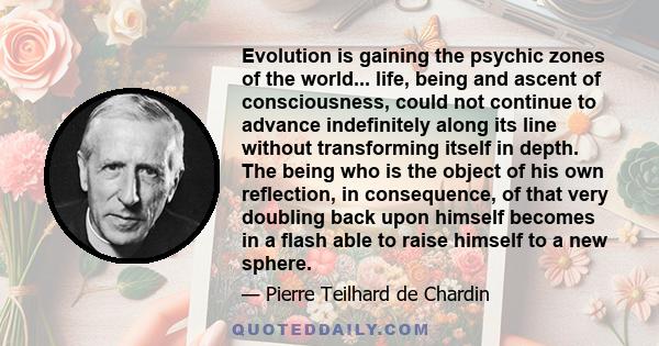 Evolution is gaining the psychic zones of the world... life, being and ascent of consciousness, could not continue to advance indefinitely along its line without transforming itself in depth. The being who is the object 