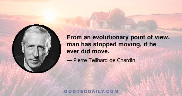 From an evolutionary point of view, man has stopped moving, if he ever did move.