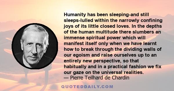 Humanity has been sleeping-and still sleeps-lulled within the narrowly confining joys of its little closed loves. In the depths of the human multitude there slumbers an immense spiritual power which will manifest itself 