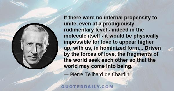 If there were no internal propensity to unite, even at a prodigiously rudimentary level - indeed in the molecule itself - it would be physically impossible for love to appear higher up, with us, in hominized form...