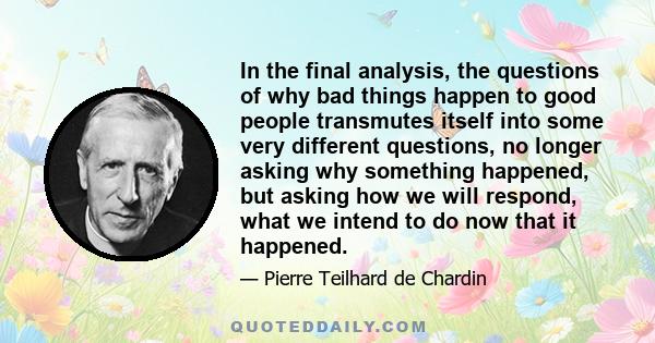 In the final analysis, the questions of why bad things happen to good people transmutes itself into some very different questions, no longer asking why something happened, but asking how we will respond, what we intend