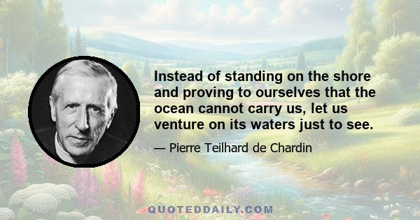 Instead of standing on the shore and proving to ourselves that the ocean cannot carry us, let us venture on its waters just to see.