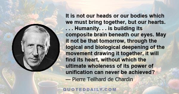 It is not our heads or our bodies which we must bring together, but our hearts. . . . Humanity. . . is building its composite brain beneath our eyes. May it not be that tomorrow, through the logical and biological