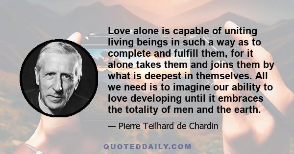 Love alone is capable of uniting living beings in such a way as to complete and fulfill them, for it alone takes them and joins them by what is deepest in themselves.