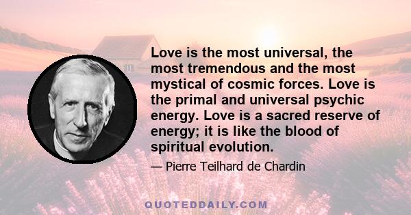 Love is the most universal, the most tremendous and the most mystical of cosmic forces. Love is the primal and universal psychic energy. Love is a sacred reserve of energy; it is like the blood of spiritual evolution.