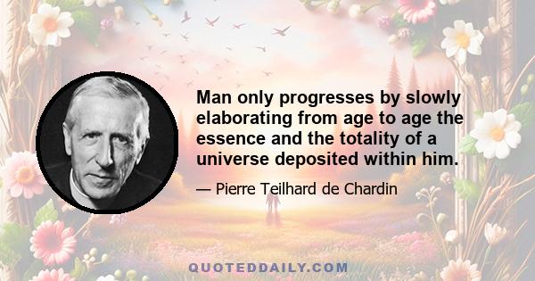 Man only progresses by slowly elaborating from age to age the essence and the totality of a universe deposited within him.