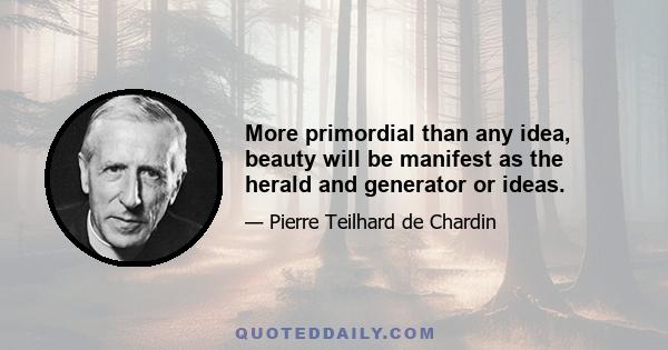 More primordial than any idea, beauty will be manifest as the herald and generator or ideas.