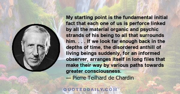 My starting point is the fundamental initial fact that each one of us is perforce linked by all the material organic and psychic strands of his being to all that surrounds him. . . . If we look far enough back in the