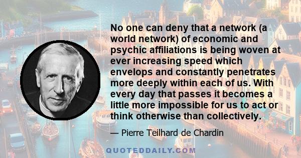 No one can deny that a network (a world network) of economic and psychic affiliations is being woven at ever increasing speed which envelops and constantly penetrates more deeply within each of us. With every day that