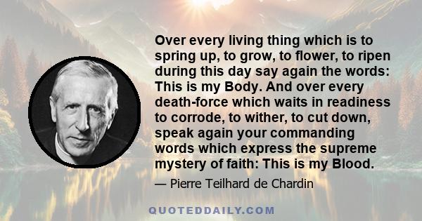 Over every living thing which is to spring up, to grow, to flower, to ripen during this day say again the words: This is my Body. And over every death-force which waits in readiness to corrode, to wither, to cut down,