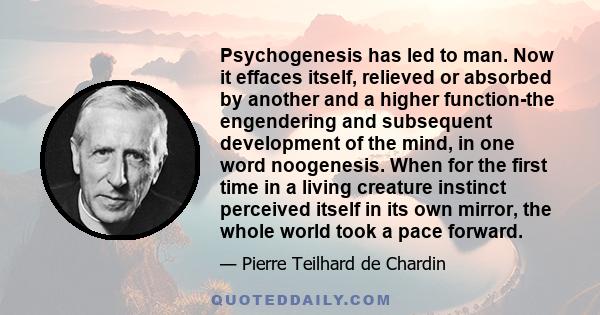 Psychogenesis has led to man. Now it effaces itself, relieved or absorbed by another and a higher function-the engendering and subsequent development of the mind, in one word noogenesis. When for the first time in a