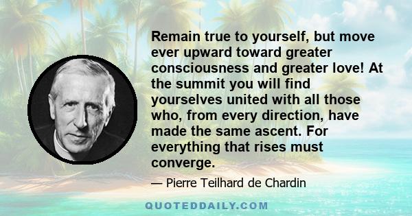 Remain true to yourself, but move ever upward toward greater consciousness and greater love! At the summit you will find yourselves united with all those who, from every direction, have made the same ascent. For