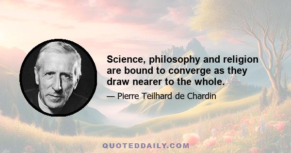 Science, philosophy and religion are bound to converge as they draw nearer to the whole.