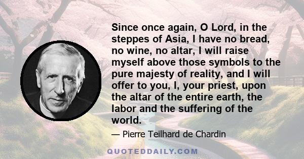 Since once again, O Lord, in the steppes of Asia, I have no bread, no wine, no altar, I will raise myself above those symbols to the pure majesty of reality, and I will offer to you, I, your priest, upon the altar of