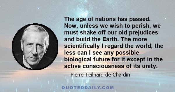 The age of nations has passed. Now, unless we wish to perish, we must shake off our old prejudices and build the Earth. The more scientifically I regard the world, the less can I see any possible biological future for