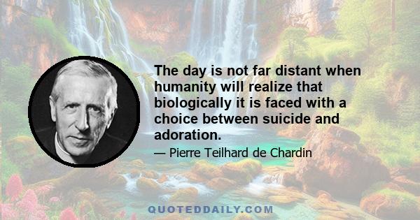 The day is not far distant when humanity will realize that biologically it is faced with a choice between suicide and adoration.