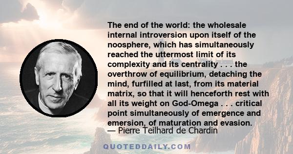 The end of the world: the wholesale internal introversion upon itself of the noosphere, which has simultaneously reached the uttermost limit of its complexity and its centrality . . . the overthrow of equilibrium,