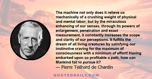 The machine not only does it relieve us mechanically of a crushing weight of physical and mental labor; but by the miraculous enhancing of our senses, through its powers of enlargement, penetration and exact