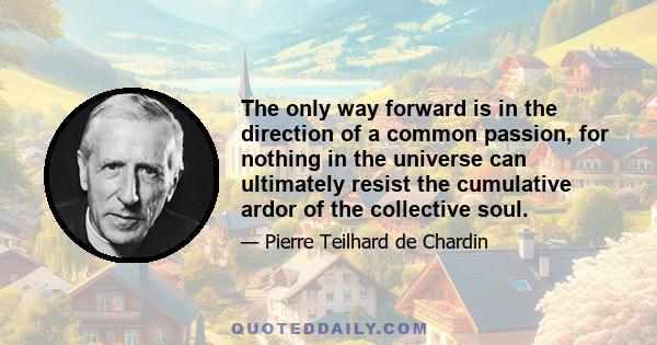 The only way forward is in the direction of a common passion, for nothing in the universe can ultimately resist the cumulative ardor of the collective soul.