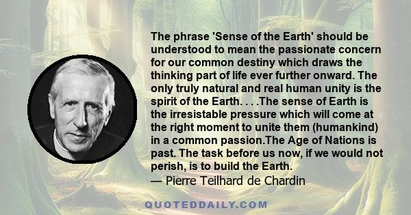 The phrase 'Sense of the Earth' should be understood to mean the passionate concern for our common destiny which draws the thinking part of life ever further onward. The only truly natural and real human unity is the