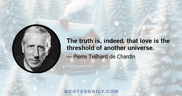 The truth is, indeed, that love is the threshold of another universe.