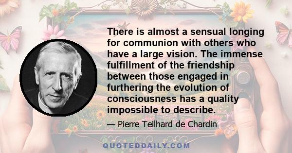 There is almost a sensual longing for communion with others who have a large vision. The immense fulfillment of the friendship between those engaged in furthering the evolution of consciousness has a quality impossible