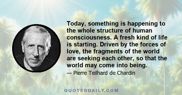 Today, something is happening to the whole structure of human consciousness. A fresh kind of life is starting. Driven by the forces of love, the fragments of the world are seeking each other, so that the world may come