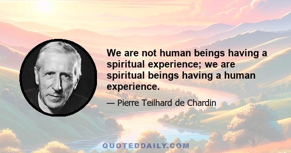 We are not human beings having a spiritual experience; we are spiritual beings having a human experience.