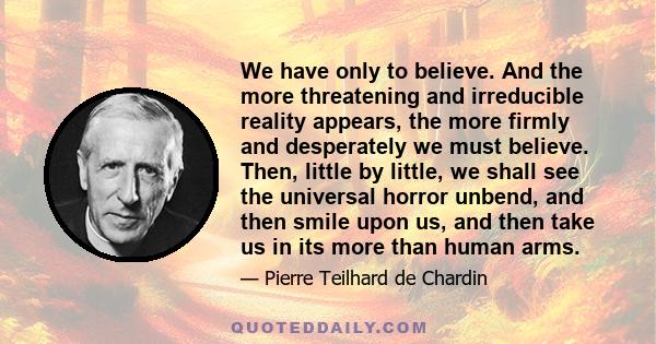 We have only to believe. And the more threatening and irreducible reality appears, the more firmly and desperately we must believe. Then, little by little, we shall see the universal horror unbend, and then smile upon