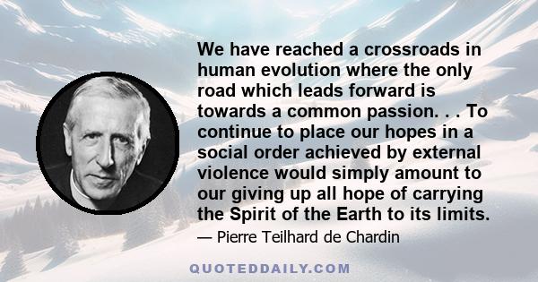 We have reached a crossroads in human evolution where the only road which leads forward is towards a common passion. . . To continue to place our hopes in a social order achieved by external violence would simply amount 