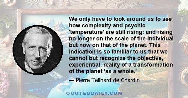 We only have to look around us to see how complexity and psychic 'temperature' are still rising: and rising no longer on the scale of the individual but now on that of the planet. This indication is so familiar to us