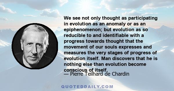 We see not only thought as participating in evolution as an anomaly or as an epiphenomenon; but evolution as so reducible to and identifiable with a progress towards thought that the movement of our souls expresses and