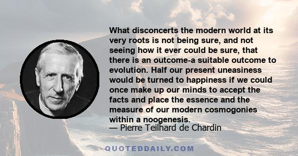 What disconcerts the modern world at its very roots is not being sure, and not seeing how it ever could be sure, that there is an outcome-a suitable outcome to evolution. Half our present uneasiness would be turned to