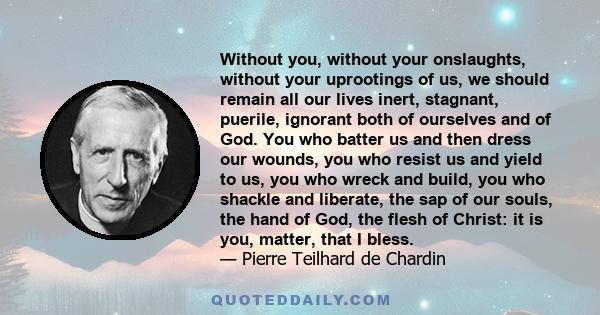 Without you, without your onslaughts, without your uprootings of us, we should remain all our lives inert, stagnant, puerile, ignorant both of ourselves and of God. You who batter us and then dress our wounds, you who