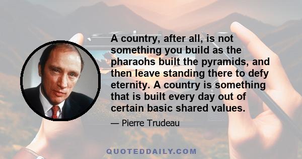 A country, after all, is not something you build as the pharaohs built the pyramids, and then leave standing there to defy eternity. A country is something that is built every day out of certain basic shared values.